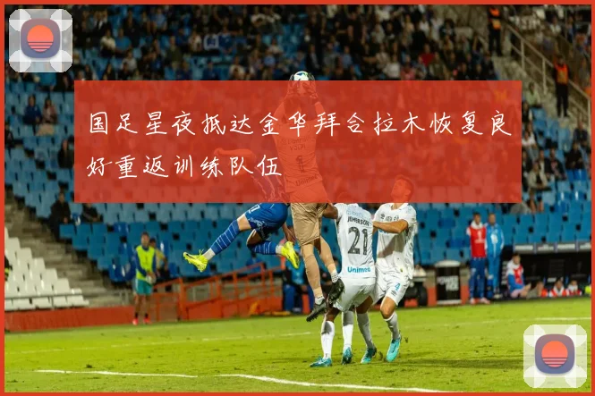 国足星夜抵达金华拜合拉木恢复良好重返训练队伍
