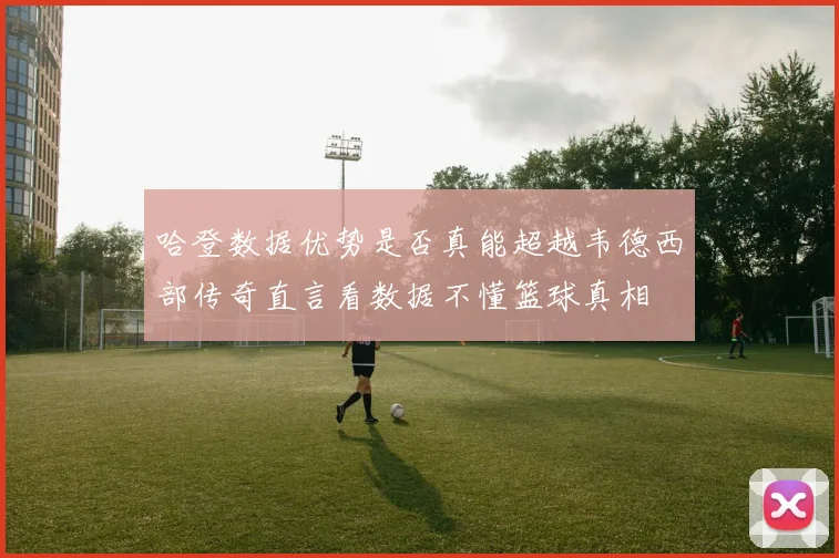 哈登数据优势是否真能超越韦德西部传奇直言看数据不懂篮球真相