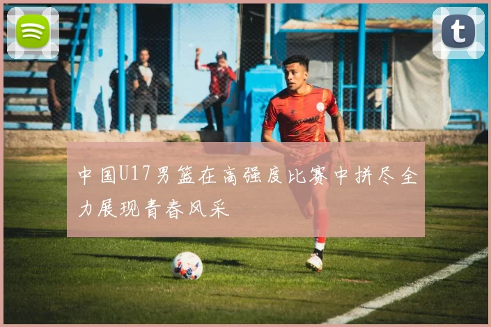 中国U17男篮在高强度比赛中拼尽全力展现青春风采