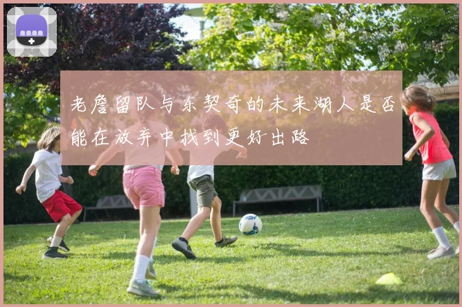 老詹留队与东契奇的未来湖人是否能在放弃中找到更好出路