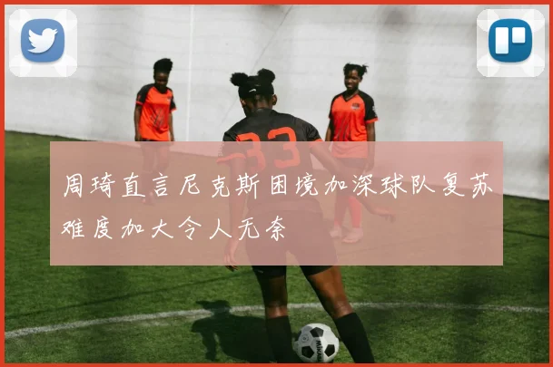 周琦直言尼克斯困境加深球队复苏难度加大令人无奈